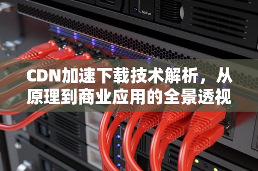 CDN加速下载技术解析，从原理到商业应用的全景透视，CDN加速下载资源