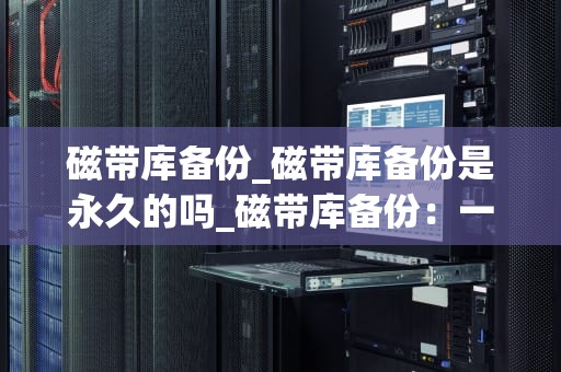 磁带库备份_磁带库备份是永久的吗_磁带库备份：一种可靠且高效的数据保护方法