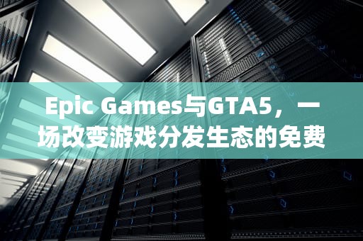 Epic Games与GTA5，一场改变游戏分发生态的免费盛宴，epicgta5增强版