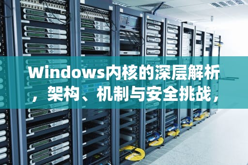 Windows内核的深层解析，架构、机制与安全挑战，Windows Kernel Explorer