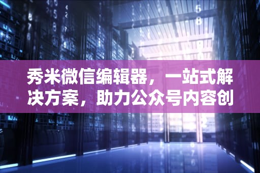 秀米微信编辑器，一站式解决方案，助力公众号内容创作新高度，秀米微信编辑器怎么用