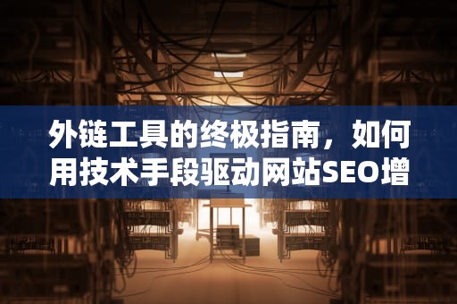 外链工具的终极指南，如何用技术手段驱动网站SEO增长，微信外链工具