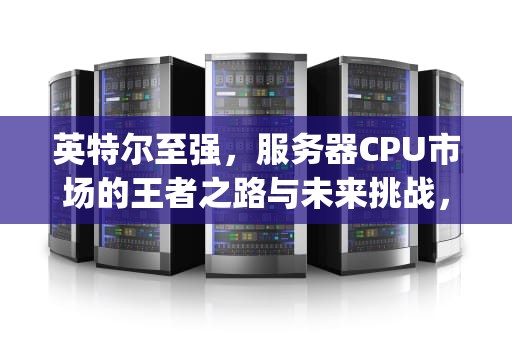 英特尔至强，服务器CPU市场的王者之路与未来挑战，英特尔服务器cpu天梯图