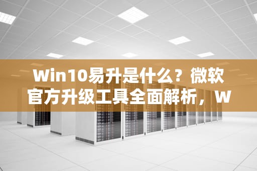 Win10易升是什么？微软官方升级工具全面解析，Win10易升是什么