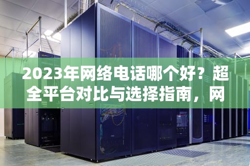 2023年网络电话哪个好？超全平台对比与选择指南，网络电话哪个好用又实惠
