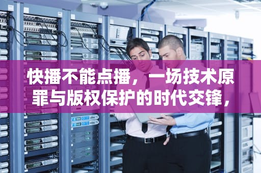 快播不能点播，一场技术原罪与版权保护的时代交锋，快播不能点播怎么解决