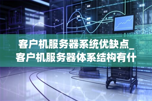 客户机服务器系统优缺点_客户机服务器体系结构有什么优点和缺点_客户机服务器系统优缺点分析