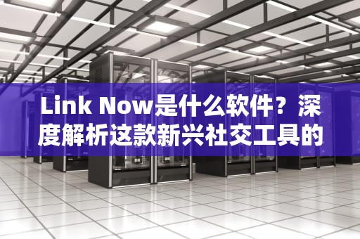Link Now是什么软件？深度解析这款新兴社交工具的功能与使用场景，link now是什么软件可以卸载吗