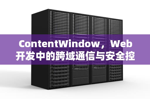 ContentWindow，Web开发中的跨域通信与安全控制的核心接口，contentwindow.document