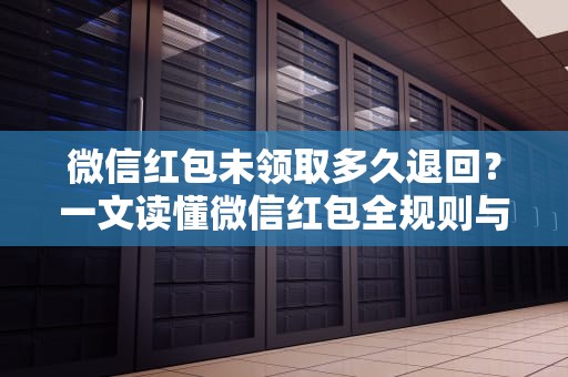 微信红包未领取多久退回？一文读懂微信红包全规则与资金安全保障，微信红包多久不领会退回对方会有提示