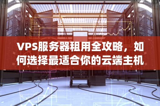 VPS服务器租用全攻略，如何选择最适合你的云端主机方案？vps租用与服务器租用的区别