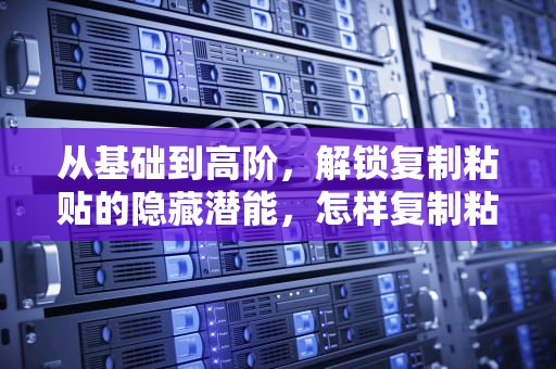 从基础到高阶，解锁复制粘贴的隐藏潜能，怎样复制粘贴表格原格式不变