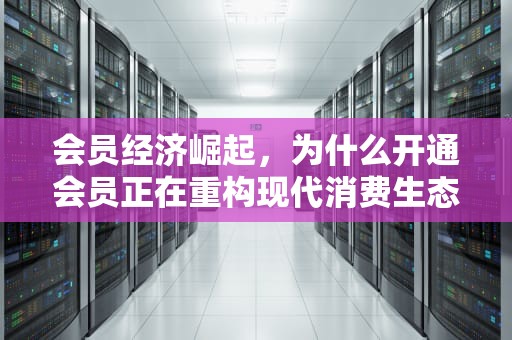 会员经济崛起，为什么开通会员正在重构现代消费生态？开通会员怎么取消自动续费