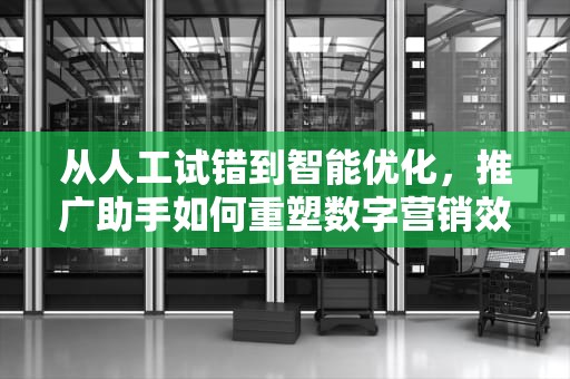 从人工试错到智能优化，推广助手如何重塑数字营销效率革命，百度推广助手