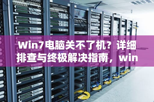 Win7电脑关不了机？详细排查与终极解决指南，win7电脑关不了机是怎么回事
