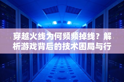 穿越火线为何频频掉线？解析游戏背后的技术困局与行业变局，为什么穿越火线玩不了排位赛