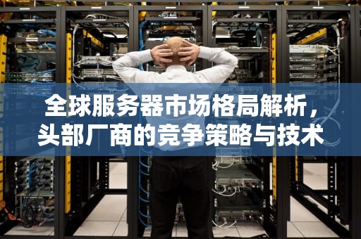 全球服务器市场格局解析,头部厂商的竞争策略与技术趋势,服务器厂家排名 全球服务器市场格局解析,头部厂商的竞争策略与技术趋势,服务器厂家排名