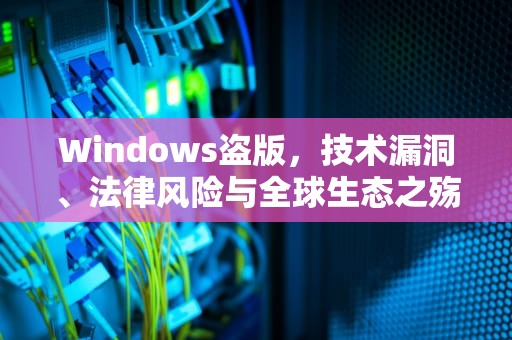 Windows盗版，技术漏洞、法律风险与全球生态之殇，windows盗版和正版有什么区别