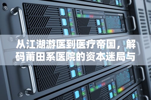 从江湖游医到医疗帝国，解码莆田系医院的资本迷局与制度之困，莆田系医院指的是什么类型的医院