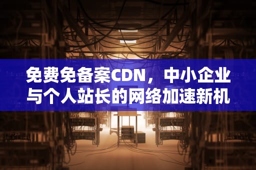 免费免备案CDN，中小企业与个人站长的网络加速新机遇，免费免备案CDN