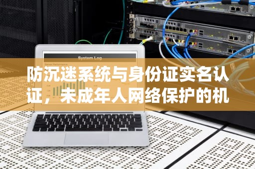 防沉迷系统与身份证实名认证，未成年人网络保护的机遇与挑战
