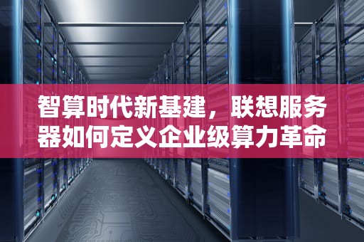 智算时代新基建，联想服务器如何定义企业级算力革命，联想服务器400技术支持