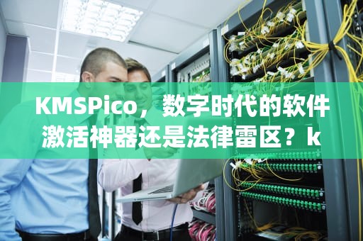 KMSPico，数字时代的软件激活神器还是法律雷区？kmspico是什么软件