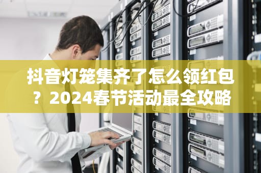抖音灯笼集齐了怎么领红包？2024春节活动最全攻略来了！抖音灯笼集齐了怎么领红包呢