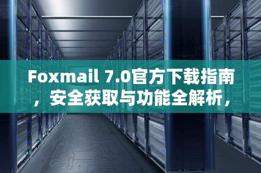 Foxmail 7.0官方下载指南，安全获取与功能全解析，foxmail7.1