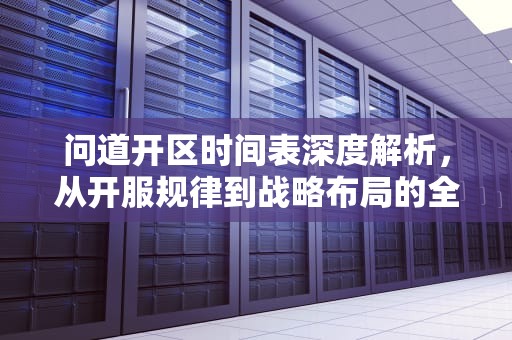 问道开区时间表深度解析，从开服规律到战略布局的全方位指南，问道开区时间表2024