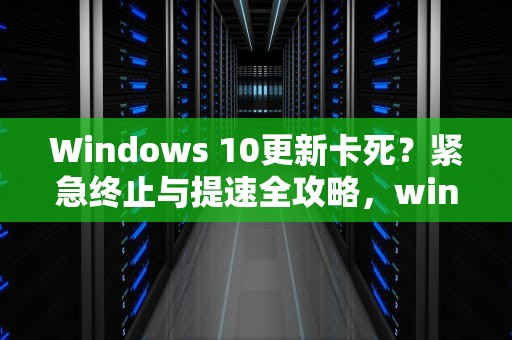 Windows 10更新卡死？紧急终止与提速全攻略，win10更新太慢了能终止吗 深山红叶官网
