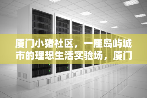 厦门小猪社区，一座岛屿城市的理想生活实验场，厦门小猪社区网