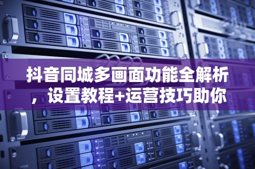 抖音同城多画面功能全解析，设置教程+运营技巧助你玩转本地流量，抖音同城设置多画面步骤