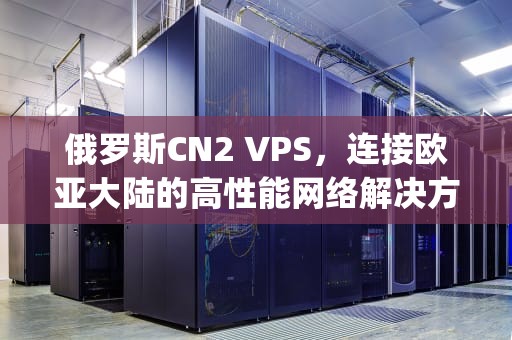 俄罗斯CN2 VPS，连接欧亚大陆的高性能网络解决方案，俄罗斯cn2vps