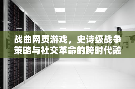 战曲网页游戏，史诗级战争策略与社交革命的跨时代融合，战曲官网