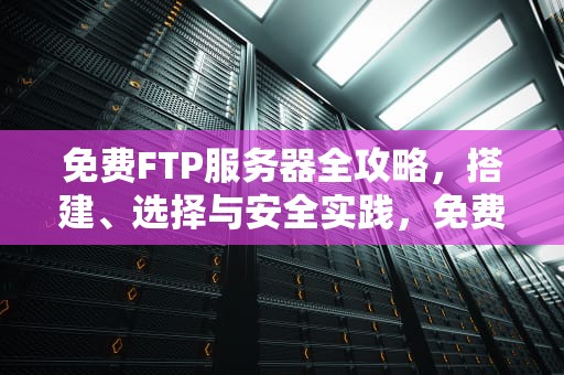 免费FTP服务器全攻略,搭建、选择与安全实践,免费FTP服务器 免费FTP服务器全攻略,搭建、选择与安全实践,免费FTP服务器