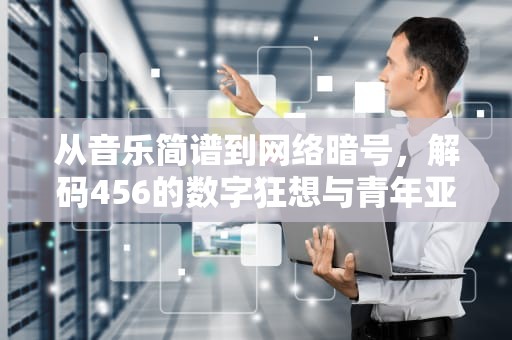 从音乐简谱到网络暗号，解码456的数字狂想与青年亚文化密码，456是个啥梗