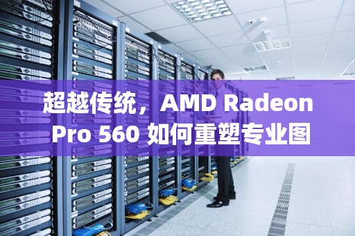 超越传统，AMD Radeon Pro 560 如何重塑专业图形工作站性能，radeon pro 560x