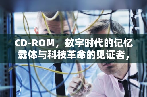 CD-ROM，数字时代的记忆载体与科技革命的见证者，cdrom是什么意思