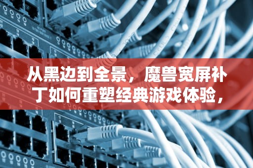 从黑边到全景，魔兽宽屏补丁如何重塑经典游戏体验，魔兽宽屏补丁使用方法