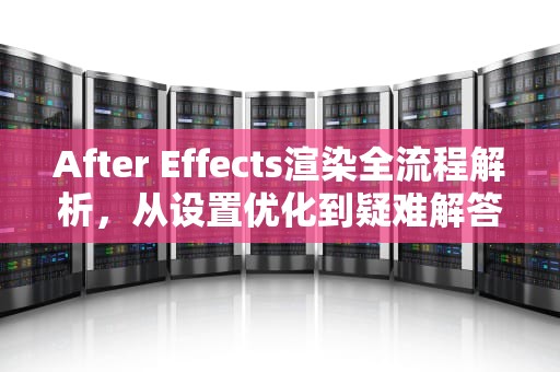 After Effects渲染全流程解析，从设置优化到疑难解答，ae怎样渲染视频