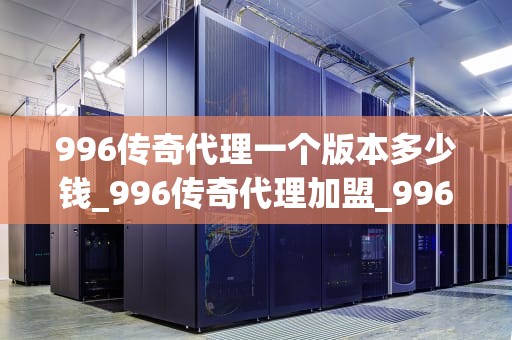 996传奇代理一个版本多少钱_996传奇代理加盟_996传奇代理一个版本的价格分析