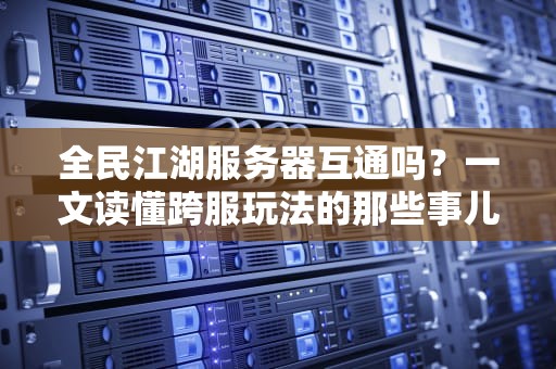 全民江湖服务器互通吗？一文读懂跨服玩法的那些事儿！