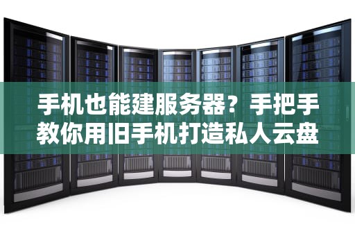 手机也能建服务器？手把手教你用旧手机打造私人云盘！