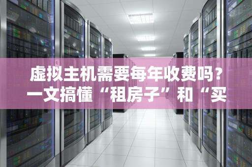 虚拟主机需要每年收费吗？一文搞懂“租房子”和“买房子”的区别！
