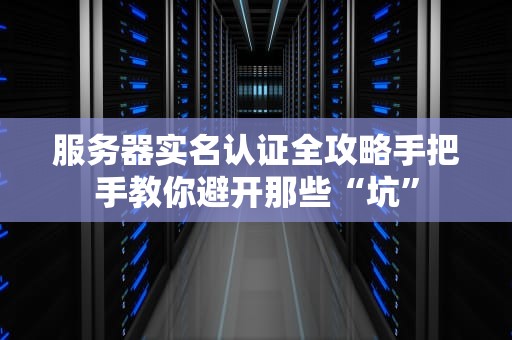 服务器实名认证全攻略手把手教你避开那些“坑”