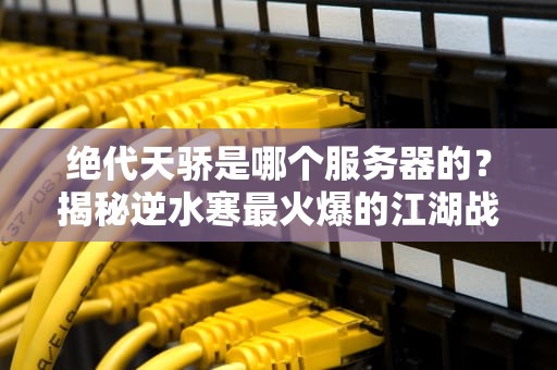 绝代天骄是哪个服务器的？揭秘逆水寒最火爆的江湖战场！