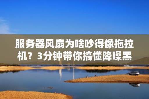 服务器风扇为啥吵得像拖拉机？3分钟带你搞懂降噪黑科技！