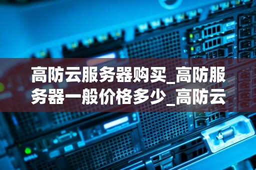 高防云服务器购买_高防服务器一般价格多少_高防云服务器购买指南