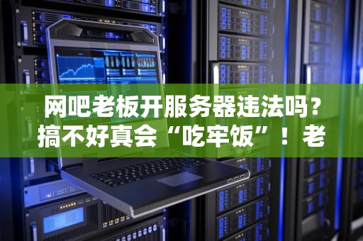 网吧老板开服务器违法吗？搞不好真会“吃牢饭”！老司机深度解析避坑指南